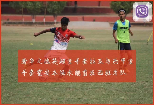奢华之选英超金手套拉亚与西甲金手套霍安本场未能首发西班牙队