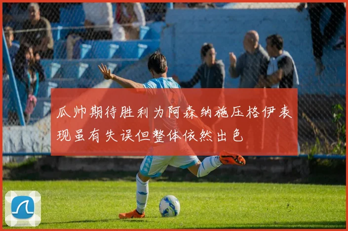 瓜帅期待胜利为阿森纳施压格伊表现虽有失误但整体依然出色