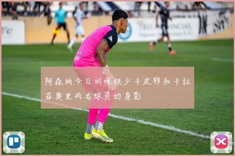 阿森纳今日训练缺少卡皮耶和卡拉菲奥里两名球员的身影