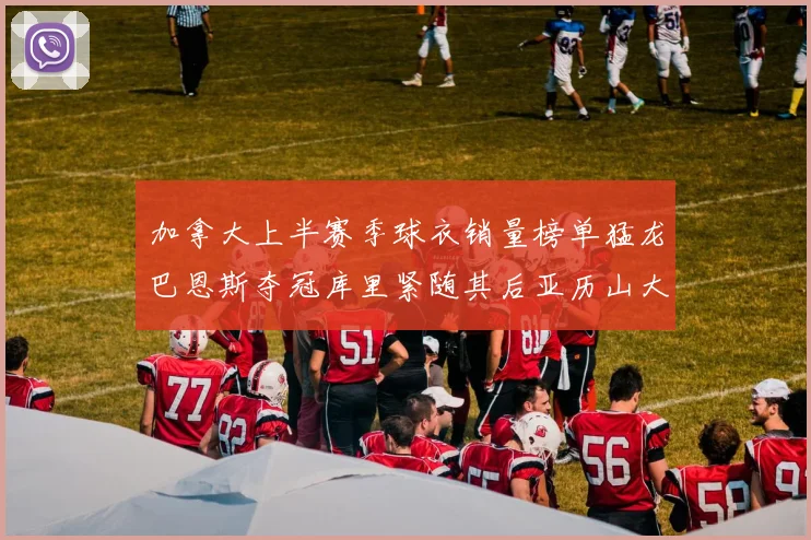 加拿大上半赛季球衣销量榜单猛龙巴恩斯夺冠库里紧随其后亚历山大位列第五