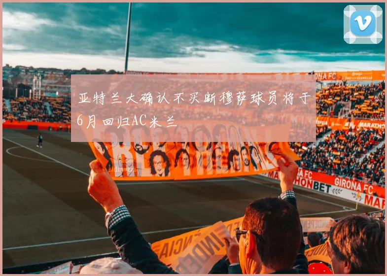 亚特兰大确认不买断穆萨球员将于6月回归AC米兰