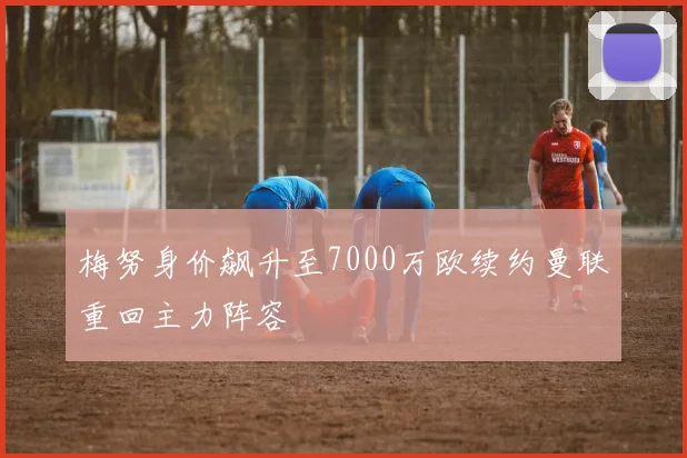 梅努身价飙升至7000万欧续约曼联重回主力阵容