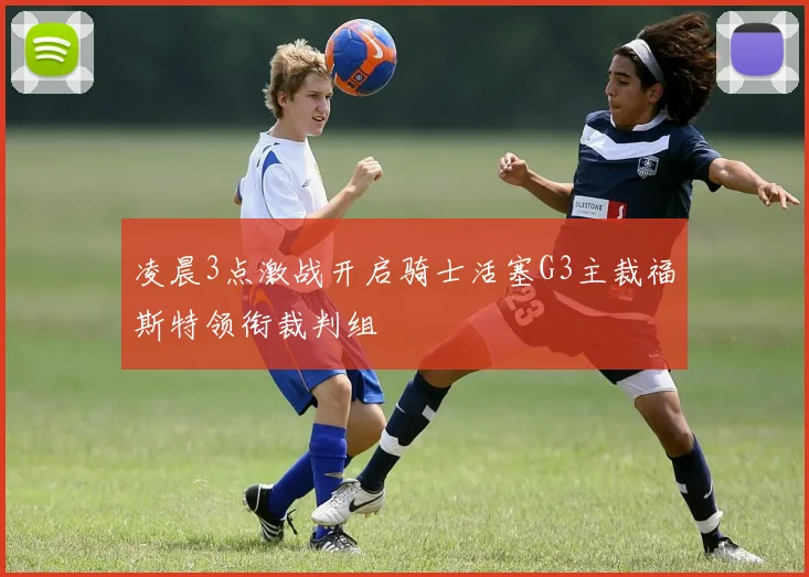 凌晨3点激战开启骑士活塞G3主裁福斯特领衔裁判组