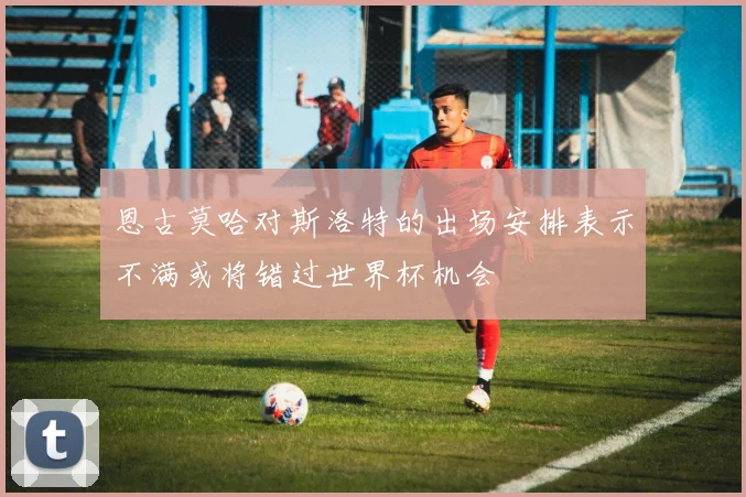 恩古莫哈对斯洛特的出场安排表示不满或将错过世界杯机会