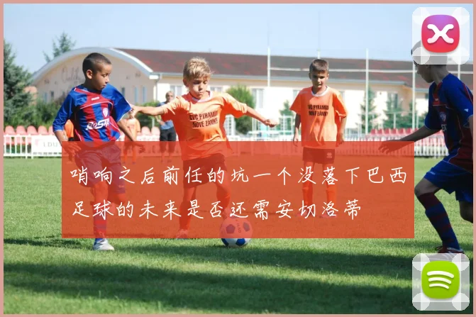 哨响之后前任的坑一个没落下巴西足球的未来是否还需安切洛蒂