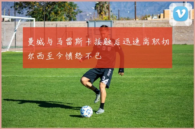 曼城与马雷斯卡接触后迅速离职切尔西至今愤怒不已