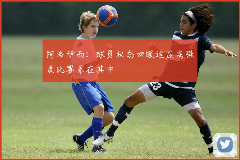 阿洛伊西：球员状态回暖适应高强度比赛乐在其中