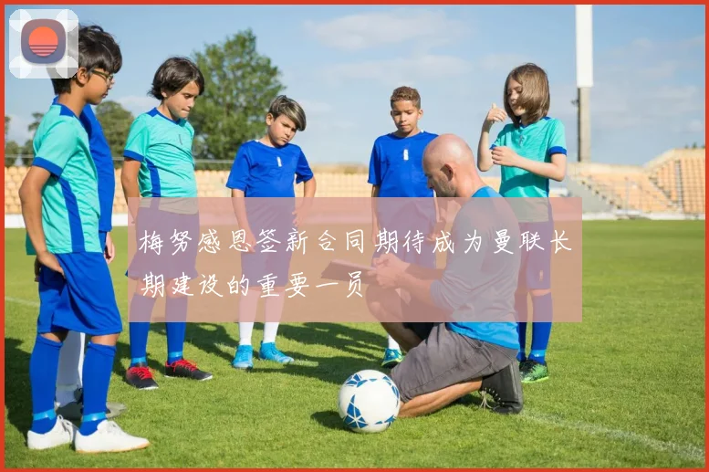 梅努感恩签新合同期待成为曼联长期建设的重要一员