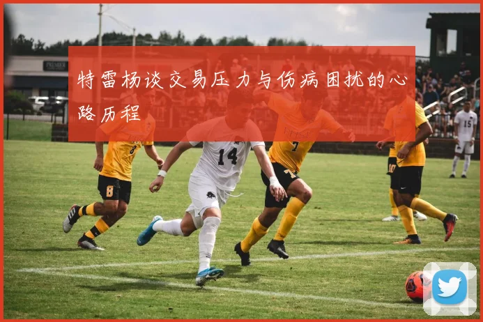 特雷杨谈交易压力与伤病困扰的心路历程
