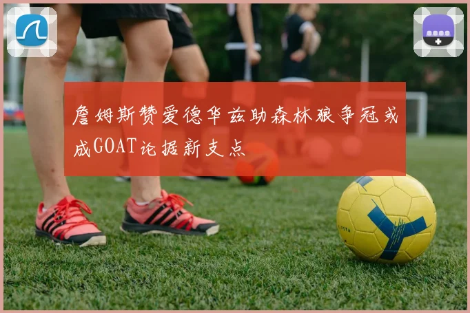 詹姆斯赞爱德华兹助森林狼争冠或成GOAT论据新支点