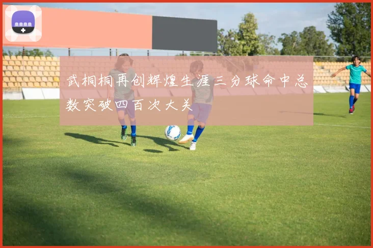 武桐桐再创辉煌生涯三分球命中总数突破四百次大关