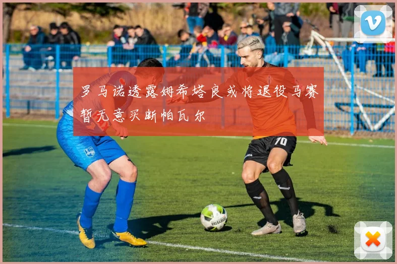 罗马诺透露姆希塔良或将退役马赛暂无意买断帕瓦尔
