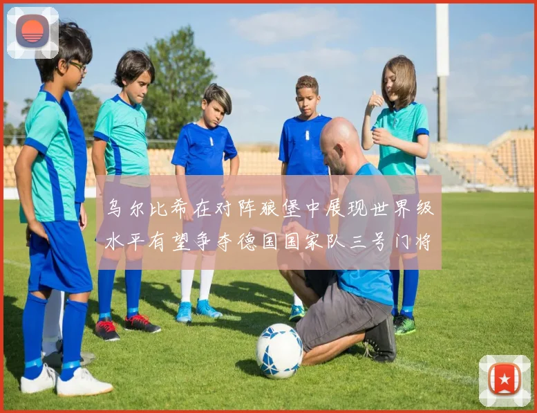 乌尔比希在对阵狼堡中展现世界级水平有望争夺德国国家队三号门将位置